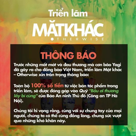 Thông báo của Dự án nghệ thuật Mặt khác, 100% số tiền từ việc bán tác phẩm trong thời gian diễn ra trưng bày sẽ được đóng góp vào Quỹ "Bầu ơi thương lấy bí cùng của An ninh Thủ đô và được chuyển đến hỗ trợ người dân các tỉnh thành bị tàn phá nặng nề bởi bão, lũ quét và sạt lở đất Thông báo của Dự án nghệ thuật Mặt khác, 100% số tiền từ việc bán tác phẩm trong thời gian diễn ra trưng bày sẽ được đóng góp vào Quỹ "Bầu ơi thương lấy bí cùng của An ninh Thủ đô và được chuyển đến hỗ trợ người dân các tỉnh thành bị tàn phá nặng nề bởi bão, lũ quét và sạt lở đất
